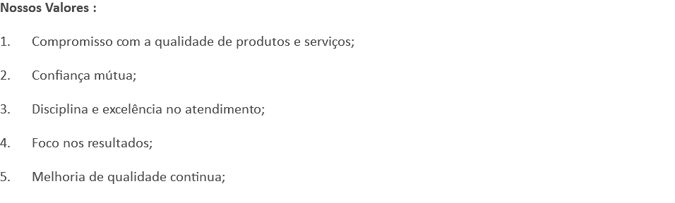 Nossos Valores : 1. Compromisso com a qualidade de produtos e serviços; 2. Confiança mútua; 3. Disciplina e excelência no atendimento; 4. Foco nos resultados; 5. Melhoria de qualidade continua; 