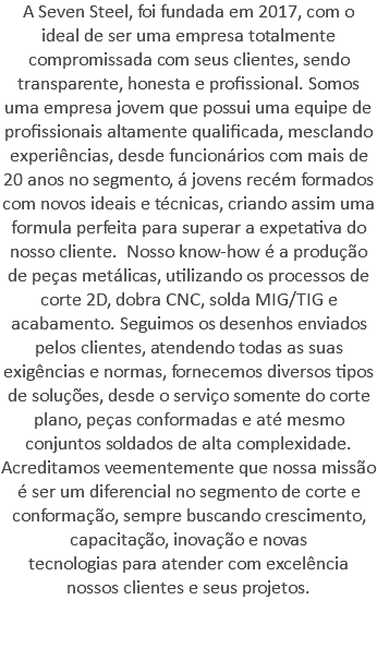 A Seven Steel, foi fundada em 2017, com o ideal de ser uma empresa totalmente compromissada com seus clientes, sendo transparente, honesta e profissional. Somos uma empresa jovem que possui uma equipe de profissionais altamente qualificada, mesclando experiências, desde funcionários com mais de 20 anos no segmento, á jovens recém formados com novos ideais e técnicas, criando assim uma formula perfeita para superar a expetativa do nosso cliente. Nosso know-how é a produção de peças metálicas, utilizando os processos de corte 2D, dobra CNC, solda MIG/TIG e acabamento. Seguimos os desenhos enviados pelos clientes, atendendo todas as suas exigências e normas, fornecemos diversos tipos de soluções, desde o serviço somente do corte plano, peças conformadas e até mesmo conjuntos soldados de alta complexidade. Acreditamos veementemente que nossa missão é ser um diferencial no segmento de corte e conformação, sempre buscando crescimento, capacitação, inovação e novas tecnologias para atender com excelência nossos clientes e seus projetos. 