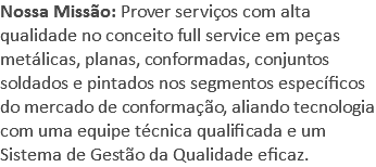 Nossa Missão: Prover serviços com alta qualidade no conceito full service em peças metálicas, planas, conformadas, conjuntos soldados e pintados nos segmentos específicos do mercado de conformação, aliando tecnologia com uma equipe técnica qualificada e um Sistema de Gestão da Qualidade eficaz.