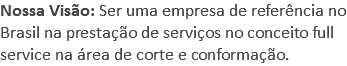 Nossa Visão: Ser uma empresa de referência no Brasil na prestação de serviços no conceito full service na área de corte e conformação.