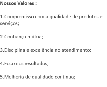 Nossos Valores : 1.Compromisso com a qualidade de produtos e serviços; 2.Confiança mútua; 3.Disciplina e excelência no atendimento; 4.Foco nos resultados; 5.Melhoria de qualidade continua; 