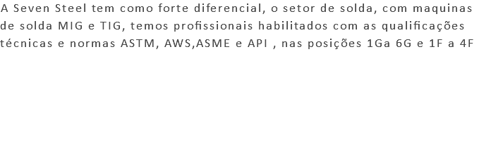 A Seven Steel tem como forte diferencial, o setor de solda, com maquinas de solda MIG e TIG, temos profissionais habilitados com as qualificações técnicas e normas ASTM, AWS,ASME e API , nas posições 1Ga 6G e 1F a 4F 