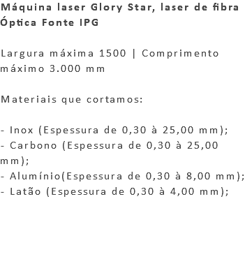 Máquina laser Glory Star, laser de fibra Óptica Fonte IPG Largura máxima 1500 | Comprimento máximo 3.000 mm Materiais que cortamos: - Inox (Espessura de 0,30 à 25,00 mm); - Carbono (Espessura de 0,30 à 25,00 mm); - Alumínio(Espessura de 0,30 à 8,00 mm); - Latão (Espessura de 0,30 à 4,00 mm); 