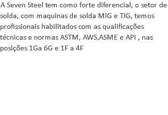 A Seven Steel tem como forte diferencial, o setor de solda, com maquinas de solda MIG e TIG, temos profissionais habilitados com as qualificações técnicas e normas ASTM, AWS,ASME e API , nas posições 1Ga 6G e 1F a 4F 