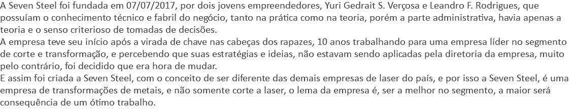 A Seven Steel foi fundada em 07/07/2017, por dois jovens empreendedores, Yuri Gedrait S. Verçosa e Leandro F. Rodrigues, que possuíam o conhecimento técnico e fabril do negócio, tanto na prática como na teoria, porém a parte administrativa, havia apenas a teoria e o senso criterioso de tomadas de decisões. A empresa teve seu início após a virada de chave nas cabeças dos rapazes, 10 anos trabalhando para uma empresa líder no segmento de corte e transformação, e percebendo que suas estratégias e ideias, não estavam sendo aplicadas pela diretoria da empresa, muito pelo contrário, foi decidido que era hora de mudar. E assim foi criada a Seven Steel, com o conceito de ser diferente das demais empresas de laser do país, e por isso a Seven Steel, é uma empresa de transformações de metais, e não somente corte a laser, o lema da empresa é, ser a melhor no segmento, a maior será consequência de um ótimo trabalho.