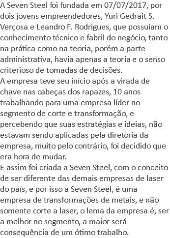 A Seven Steel foi fundada em 07/07/2017, por dois jovens empreendedores, Yuri Gedrait S. Verçosa e Leandro F. Rodrigues, que possuíam o conhecimento técnico e fabril do negócio, tanto na prática como na teoria, porém a parte administrativa, havia apenas a teoria e o senso criterioso de tomadas de decisões. A empresa teve seu início após a virada de chave nas cabeças dos rapazes, 10 anos trabalhando para uma empresa líder no segmento de corte e transformação, e percebendo que suas estratégias e ideias, não estavam sendo aplicadas pela diretoria da empresa, muito pelo contrário, foi decidido que era hora de mudar. E assim foi criada a Seven Steel, com o conceito de ser diferente das demais empresas de laser do país, e por isso a Seven Steel, é uma empresa de transformações de metais, e não somente corte a laser, o lema da empresa é, ser a melhor no segmento, a maior será consequência de um ótimo trabalho.