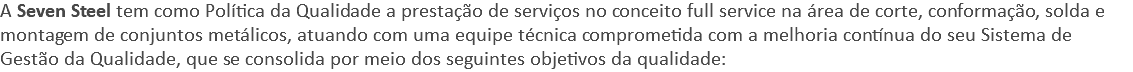 A Seven Steel tem como Política da Qualidade a prestação de serviços no conceito full service na área de corte, conformação, solda e montagem de conjuntos metálicos, atuando com uma equipe técnica comprometida com a melhoria contínua do seu Sistema de Gestão da Qualidade, que se consolida por meio dos seguintes objetivos da qualidade: