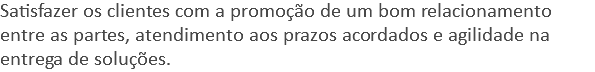 Satisfazer os clientes com a promoção de um bom relacionamento entre as partes, atendimento aos prazos acordados e agilidade na entrega de soluções.