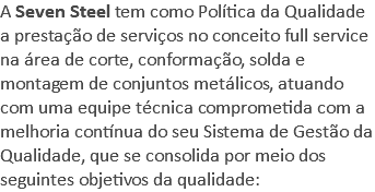 A Seven Steel tem como Política da Qualidade a prestação de serviços no conceito full service na área de corte, conformação, solda e montagem de conjuntos metálicos, atuando com uma equipe técnica comprometida com a melhoria contínua do seu Sistema de Gestão da Qualidade, que se consolida por meio dos seguintes objetivos da qualidade: