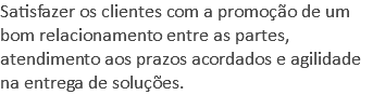 Satisfazer os clientes com a promoção de um bom relacionamento entre as partes, atendimento aos prazos acordados e agilidade na entrega de soluções.