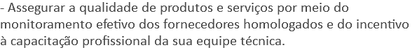 - Assegurar a qualidade de produtos e serviços por meio do monitoramento efetivo dos fornecedores homologados e do incentivo à capacitação profissional da sua equipe técnica.