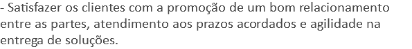 - Satisfazer os clientes com a promoção de um bom relacionamento entre as partes, atendimento aos prazos acordados e agilidade na entrega de soluções.